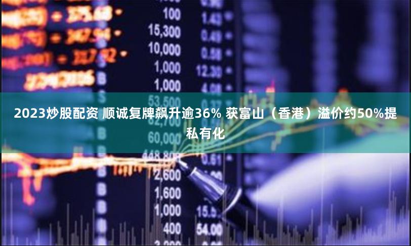 2023炒股配资 顺诚复牌飙升逾36% 获富山（香港）溢价约50%提私有化
