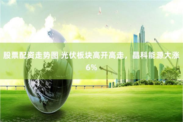 股票配资走势图 光伏板块高开高走，晶科能源大涨6%
