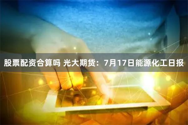 股票配资合算吗 光大期货：7月17日能源化工日报