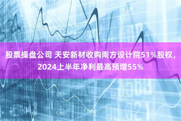 股票操盘公司 天安新材收购南方设计院51%股权，2024上半年净利最高预增55%