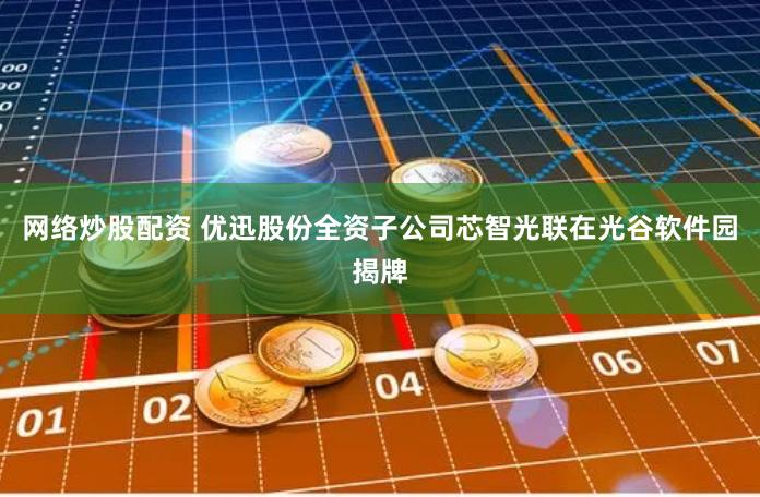 网络炒股配资 优迅股份全资子公司芯智光联在光谷软件园揭牌