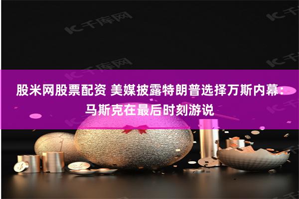 股米网股票配资 美媒披露特朗普选择万斯内幕：马斯克在最后时刻游说