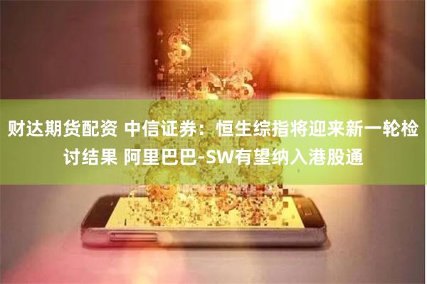 财达期货配资 中信证券：恒生综指将迎来新一轮检讨结果 阿里巴巴-SW有望纳入港股通