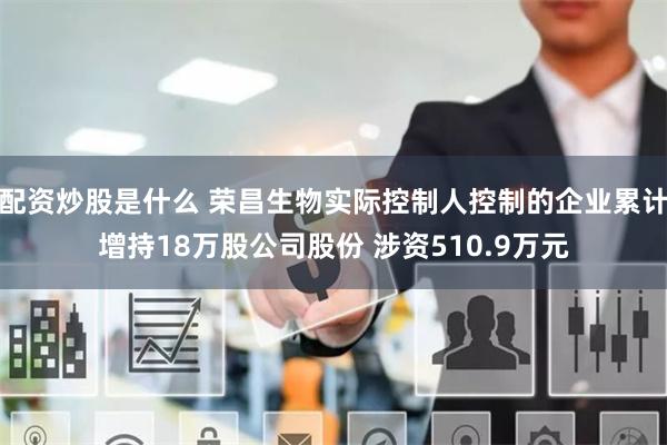 配资炒股是什么 荣昌生物实际控制人控制的企业累计增持18万股公司股份 涉资510.9万元