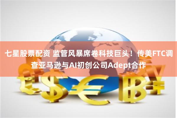 七星股票配资 监管风暴席卷科技巨头！传美FTC调查亚马逊与AI初创公司Adept合作