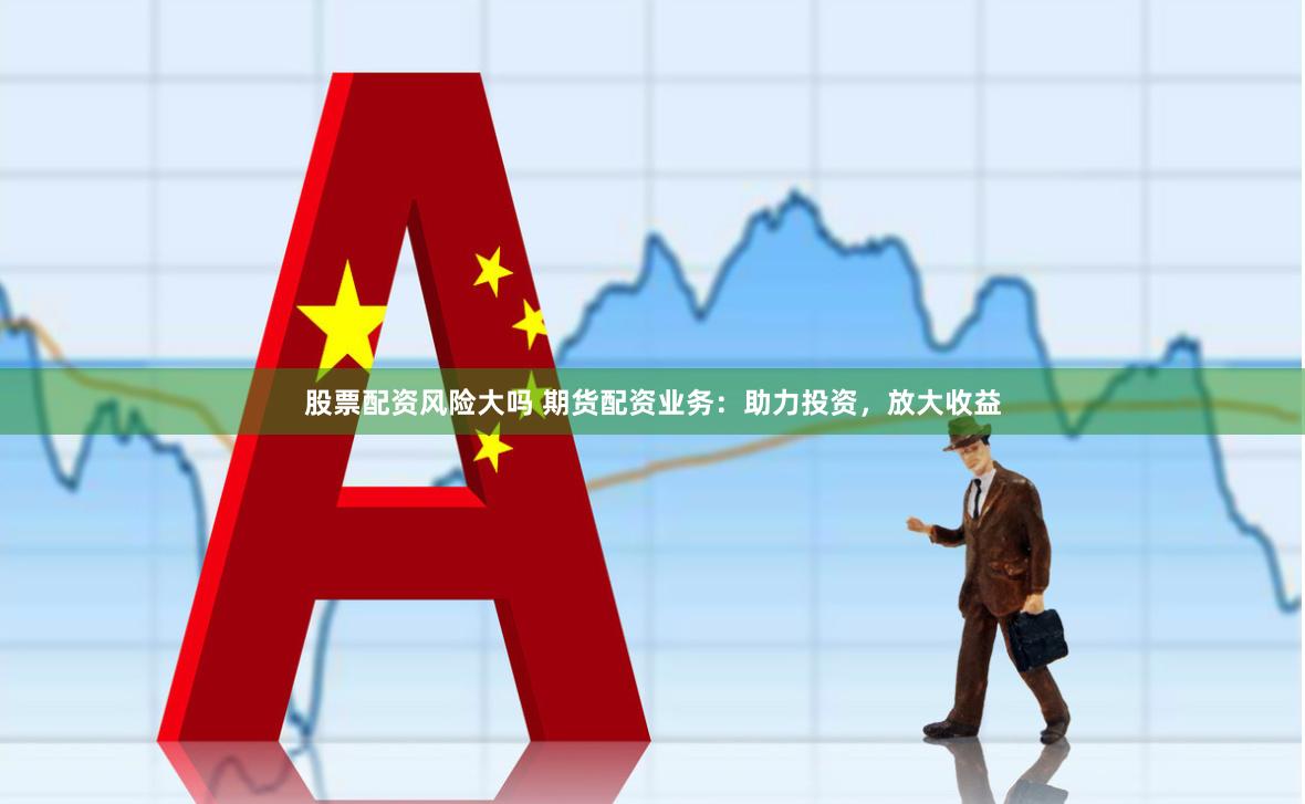 股票配资风险大吗 期货配资业务：助力投资，放大收益