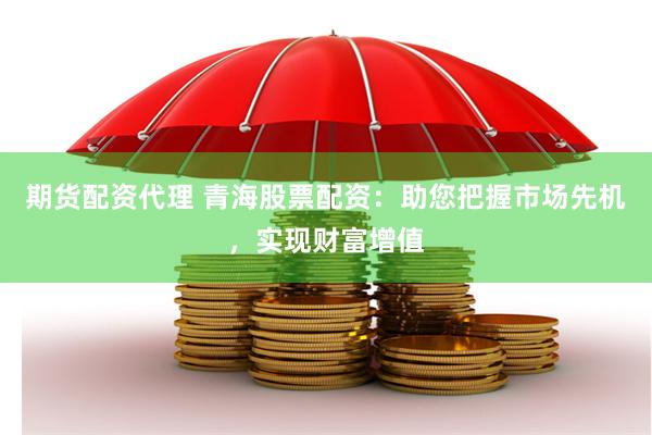 期货配资代理 青海股票配资：助您把握市场先机，实现财富增值