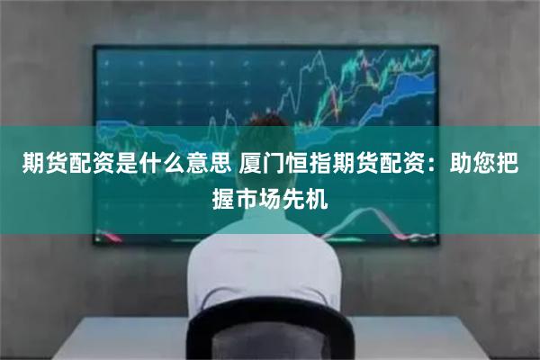 期货配资是什么意思 厦门恒指期货配资:助您把握市场先机