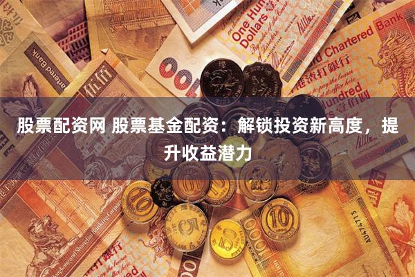 股票配资网 股票基金配资：解锁投资新高度，提升收益潜力
