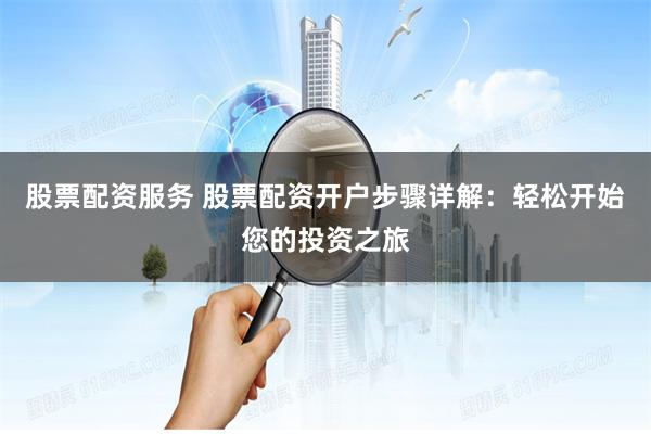 股票配资服务 股票配资开户步骤详解：轻松开始您的投资之旅
