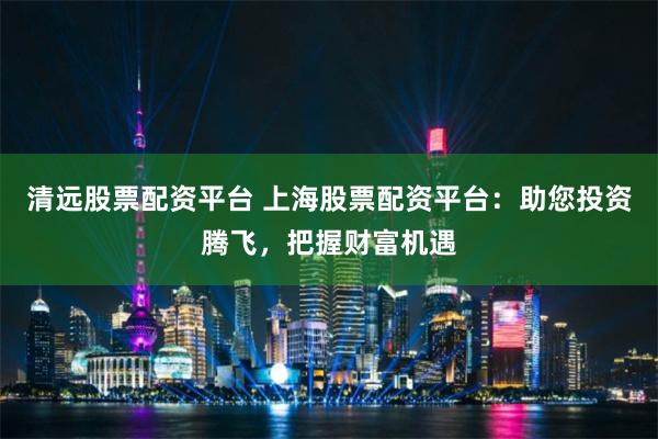 清远股票配资平台 上海股票配资平台：助您投资腾飞，把握财富机遇